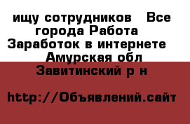 ищу сотрудников - Все города Работа » Заработок в интернете   . Амурская обл.,Завитинский р-н